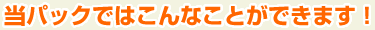 当パックではこんなことができます！